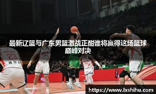 最新辽篮与广东男篮激战正酣谁将赢得这场篮球巅峰对决